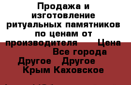 Продажа и изготовление ритуальных памятников по ценам от производителя!!! › Цена ­ 5 000 - Все города Другое » Другое   . Крым,Каховское